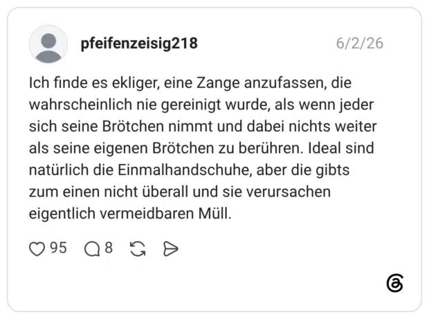 pfeifenzeisig218 02.06.2026 Ich finde es ekliger, eine Zange anzufassen, die wahrscheinlich nie gereinigt wurde, als wenn jeder sich seine Brötchen nimmt und dabei nichts weiter als seine eigenen Brötchen zu berühren. Ideal sind natürlich die Einmalhandschuhe, aber die gibts zum einen nicht überall und sie verursachen eigentlich vermeidbaren Müll.