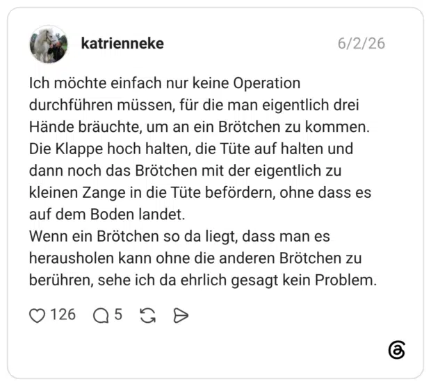 katrienneke 02.06.2026 Ich möchte einfach nur keine Operation durchführen müssen, für die man eigentlich drei Hände bräuchte, um an ein Brötchen zu kommen. Die Klappe hoch halten, die Tüte auf halten und dann noch das Brötchen mit der eigentlich zu kleinen Zange in die Tüte befördern, ohne dass es auf dem Boden landet. Wenn ein Brötchen so da liegt, dass man es herausholen kann ohne die anderen Brötchen zu berühren, sehe ich da ehrlich gesagt kein Problem.