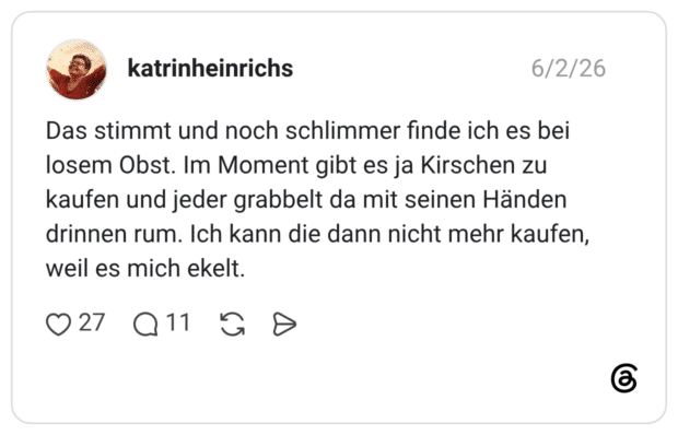Das stimmt und noch schlimmer finde ich es bei losem Obst. Im Moment gibt es ja Kirschen zu kaufen und jeder grabbelt da mit seinen Händen drinnen rum. Ich kann die dann nicht mehr kaufen, weil es mich ekelt.