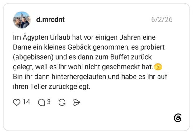 Im Ägypten Urlaub hat vor einigen Jahren eine Dame ein kleines Gebäck genommen, es probiert (abgebissen) und es dann zum Buffet zurück gelegt, weil es ihr wohl nicht geschmeckt hat.🫣 Bin ihr dann hinterhergelaufen und habe es ihr auf ihren Teller zurückgelegt.