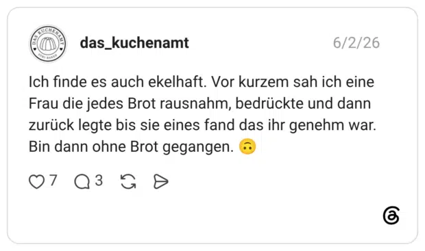 das_kuchenamt 02.06.2026 Ich finde es auch ekelhaft. Vor kurzem sah ich eine Frau die jedes Brot rausnahm, bedrückte und dann zurück legte bis sie eines fand das ihr genehm war. Bin dann ohne Brot gegangen. 🙃