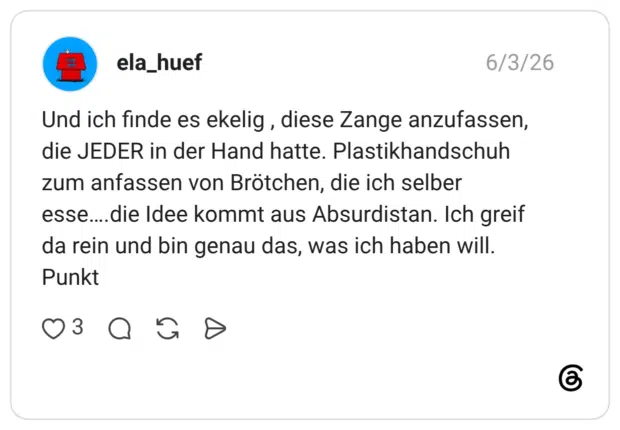 ela_huef 03.06.2026 Und ich finde es ekelig , diese Zange anzufassen, die JEDER in der Hand hatte. Plastikhandschuh zum anfassen von Brötchen, die ich selber esse….die Idee kommt aus Absurdistan. Ich greif da rein und bin genau das, was ich haben will. Punkt