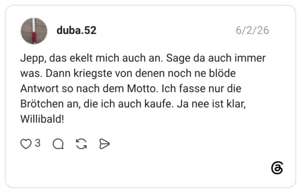 Jepp, das ekelt mich auch an. Sage da auch immer was. Dann kriegste von denen noch ne blöde Antwort so nach dem Motto. Ich fasse nur die Brötchen an, die ich auch kaufe. Ja nee ist klar, Willibald!