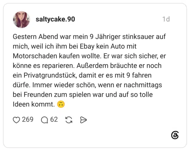 Gestern Abend war mein 9 Jähriger stinksauer auf mich, weil ich ihm bei Ebay kein Auto mit Motorschaden kaufen wollte. Er war sich sicher, er könne es reparieren. Außerdem bräuchte er noch ein Privatgrundstück, damit er es mit 9 fahren dürfe. Immer wieder schön, wenn er nachmittags bei Freunden zum spielen war und auf so tolle Ideen kommt