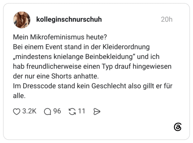 Mein Mikrofeminismus heute? Bei einem Event stand in der Kleiderordnung „mindestens knielange Beinbekleidung" und ich hab freundlicherweise einen Typ drauf hingewiesen der nur eine Shorts anhatte. Im Dresscode stand kein Geschlecht also gillt er für alle