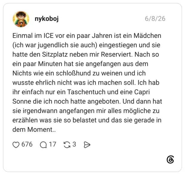 nykoboj 08.06.2026 Einmal im ICE vor ein paar Jahren ist ein Mädchen (ich war jugendlich sie auch) eingestiegen und sie hatte den Sitzplatz neben mir Reserviert. Nach so ein paar Minuten hat sie angefangen aus dem Nichts wie ein schloßhund zu weinen und ich wusste ehrlich nicht was ich machen soll. Ich hab ihr einfach nur ein Taschentuch und eine Capri Sonne die ich noch hatte angeboten. Und dann hat sie irgendwann angefangen mir alles mögliche zu erzählen was sie so belastet und das sie gerade in dem Moment..