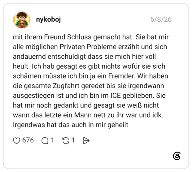 mit ihrem Freund Schluss gemacht hat. Sie hat mir alle möglichen Privaten Probleme erzählt und sich andauernd entschuldigt dass sie mich hier voll heult. Ich hab gesagt es gibt nichts wofür sie sich schämen müsste ich bin ja ein Fremder. Wir haben die gesamte Zugfahrt geredet bis sie irgendwann ausgestiegen ist und ich bin im ICE geblieben. Sie hat mir noch gedankt und gesagt sie weiß nicht wann das letzte ein Mann nett zu ihr war und idk. Irgendwas hat das auch in mir geheilt