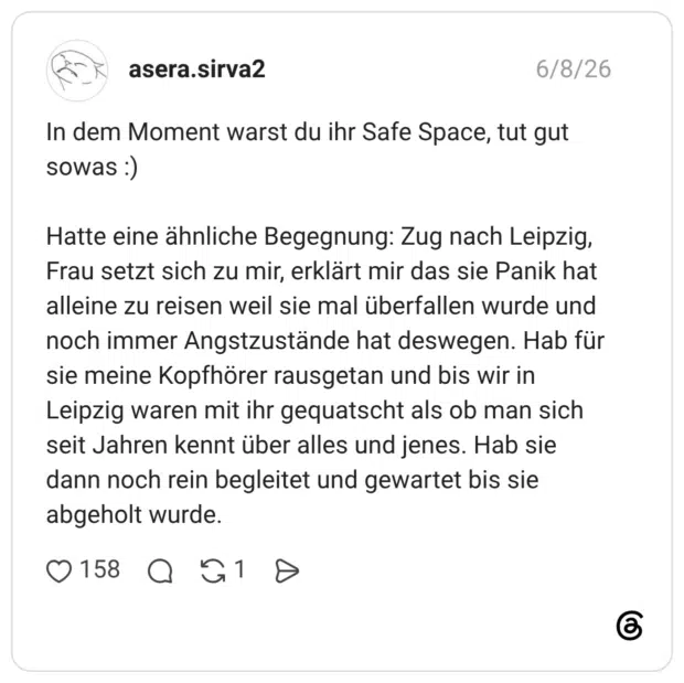In dem Moment warst du ihr Safe Space, tut gut sowas :) Hatte eine ähnliche Begegnung: Zug nach Leipzig, Frau setzt sich zu mir, erklärt mir das sie Panik hat alleine zu reisen weil sie mal überfallen wurde und noch immer Angstzustände hat deswegen. Hab für sie meine Kopfhörer rausgetan und bis wir in Leipzig waren mit ihr gequatscht als ob man sich seit Jahren kennt über alles und jenes. Hab sie dann noch rein begleitet und gewartet bis sie abgeholt wurde.