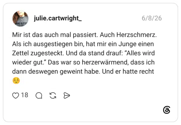 Mir ist das auch mal passiert. Auch Herzschmerz. Als ich ausgestiegen bin, hat mir ein Junge einen Zettel zugesteckt. Und da stand drauf: “Alles wird wieder gut.” Das war so herzerwärmend, dass ich dann deswegen geweint habe. Und er hatte recht ☺️