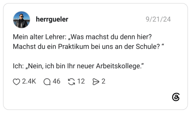 Mein alter Lehrer: „Was machst du denn hier? Machst du ein Praktikum bei uns an der Schule? “ Ich: „Nein, ich bin Ihr neuer Arbeitskollege.“
