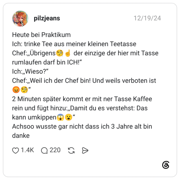 Heute bei Praktikum Ich: trinke Tee aus meiner kleinen Teetasse Chef:,,Übrigens🧐☝️ der einzige der hier mit Tasse rumlaufen darf bin ICH!“ Ich:,,Wieso?“ Chef:,,Weil ich der Chef bin! Und weils verboten ist😡🧐“ 2 Minuten später kommt er mit ner Tasse Kaffee rein und fügt hinzu:,,Damit du es verstehst: Das kann umkippen😱😮“ Achsoo wusste gar nicht dass ich 3 Jahre alt bin danke