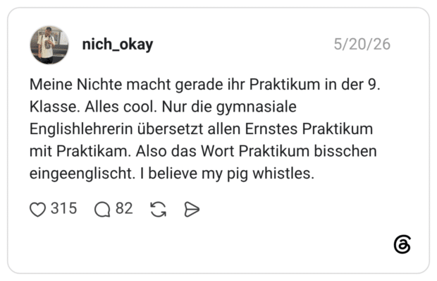 Meine Nichte macht gerade ihr Praktikum in der 9. Klasse. Alles cool. Nur die gymnasiale Englishlehrerin übersetzt allen Ernstes Praktikum mit Praktikam. Also das Wort Praktikum bisschen eingeenglischt. I believe my pig whistles.