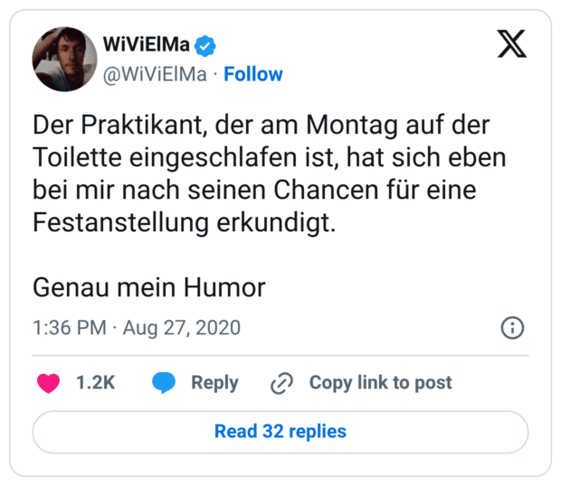 er Praktikant, der am Montag auf der Toilette eingeschlafen ist, hat sich eben bei mir nach seinen Chancen für eine Festanstellung erkundigt. Genau mein Humor
