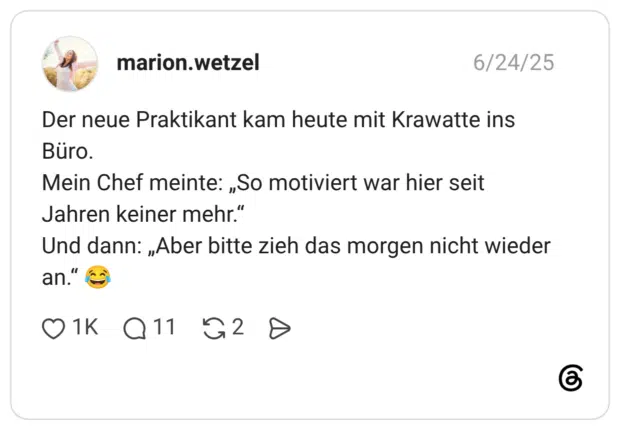 Der neue Praktikant kam heute mit Krawatte ins Büro. Mein Chef meinte: „So motiviert war hier seit Jahren keiner mehr.“ Und dann: „Aber bitte zieh das morgen nicht wieder an.“ 😂