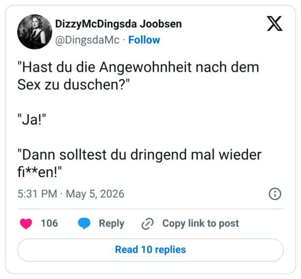 "Hast du die Angewohnheit nach dem Sex zu duschen?" "Ja!" "Dann solltest du dringend mal wieder fi**en!"