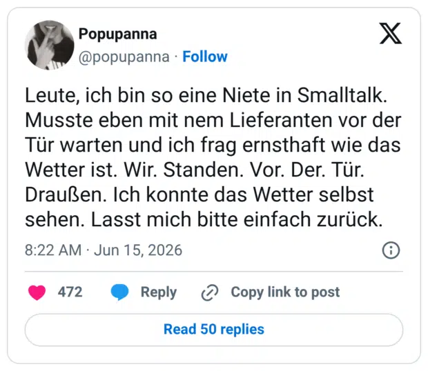 Leute, ich bin so eine Niete in Smalltalk. Musste eben mit nem Lieferanten vor der Tür warten und ich frag ernsthaft wie das Wetter ist. Wir. Standen. Vor. Der. Tür. Draußen. Ich konnte das Wetter selbst sehen. Lasst mich bitte einfach zurück.