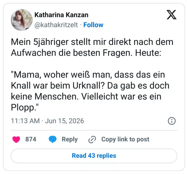 Mein 5jähriger stellt mir direkt nach dem Aufwachen die besten Fragen. Heute: "Mama, woher weiß man, dass das ein Knall war beim Urknall? Da gab es doch keine Menschen. Vielleicht war es ein Plopp."