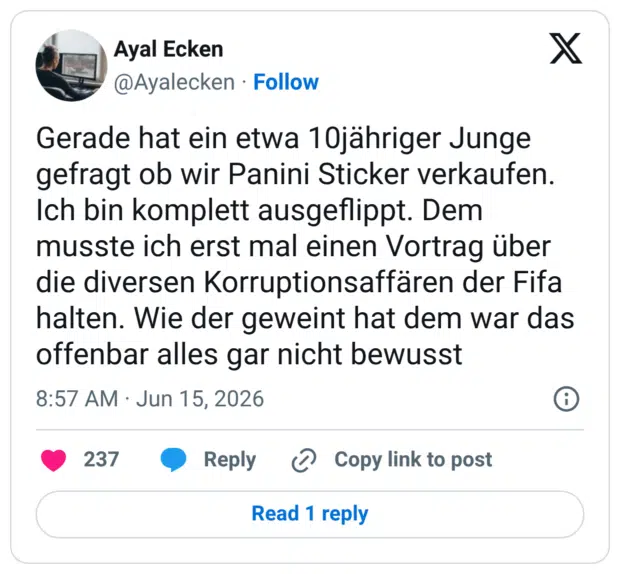 Gerade hat ein etwa 10jähriger Junge gefragt ob wir Panini Sticker verkaufen. Ich bin komplett ausgeflippt. Dem musste ich erst mal einen Vortrag über die diversen Korruptionsaffären der Fifa halten. Wie der geweint hat dem war das offenbar alles gar nicht bewusst