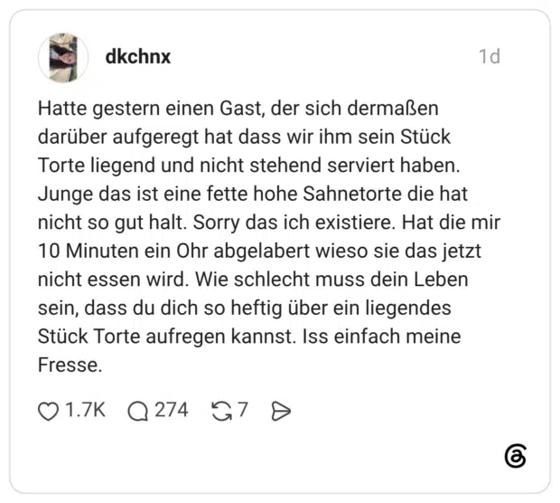 Hatte gestern einen Gast, der sich dermaßen darüber aufgeregt hat dass wir ihm sein Stück Torte liegend und nicht stehend serviert haben. Junge das ist eine fette hohe Sahnetorte die hat nicht so gut halt. Sorry das ich existiere. Hat die mir 10 Minuten ein Ohr abgelabert wieso sie das jetzt nicht essen wird. Wie schlecht muss dein Leben sein, dass du dich so heftig über ein liegendes Stück Torte aufregen kannst. Iss einfach meine Fresse.