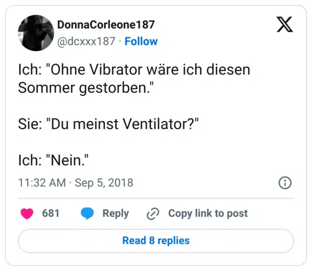 Ich: "Ohne Vibrator wäre ich diesen Sommer gestorben." Sie: "Du meinst Ventilator?" Ich: "Nein."