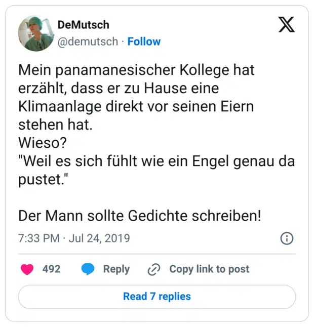 Mein panamanesischer Kollege hat erzählt, dass er zu Hause eine Klimaanlage direkt vor seinen Eiern stehen hat. Wieso? "Weil es sich fühlt wie ein Engel genau da pustet." Der Mann sollte Gedichte schreiben!