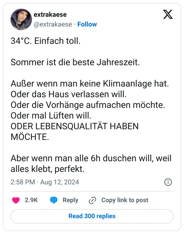 34°C. Einfach toll. Sommer ist die beste Jahreszeit. Außer wenn man keine Klimaanlage hat. Oder das Haus verlassen will. Oder die Vorhänge aufmachen möchte. Oder mal Lüften will. ODER LEBENSQUALITÄT HABEN MÖCHTE. Aber wenn man alle 6h duschen will, weil alles klebt, perfekt.