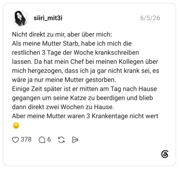 Nicht direkt zu mir, aber über mich: Als meine Mutter Starb, habe ich mich die restlichen 3 Tage der Woche krankschreiben lassen. Da hat mein Chef bei meinen Kollegen über mich hergezogen, dass ich ja gar nicht krank sei, es wäre ja nur meine Mutter gestorben. Einige Zeit später ist er mitten am Tag nach Hause gegangen um seine Katze zu beerdigen und blieb dann direkt zwei Wochen zu Hause. Aber meine Mutter waren 3 Krankentage nicht wert🙂↕️