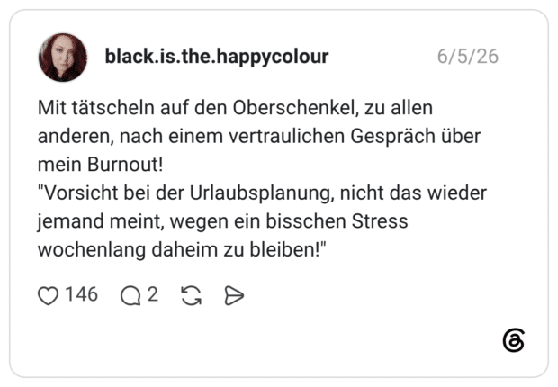 Mit tätscheln auf den Oberschenkel, zu allen anderen, nach einem vertraulichen Gespräch über mein Burnout! "Vorsicht bei der Urlaubsplanung, nicht das wieder jemand meint, wegen ein bisschen Stress wochenlang daheim zu bleiben!"