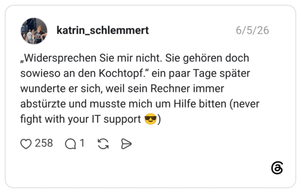 „Widersprechen Sie mir nicht. Sie gehören doch sowieso an den Kochtopf.“ ein paar Tage später wunderte er sich, weil sein Rechner immer abstürzte und musste mich um Hilfe bitten (never fight with your IT support 😎)