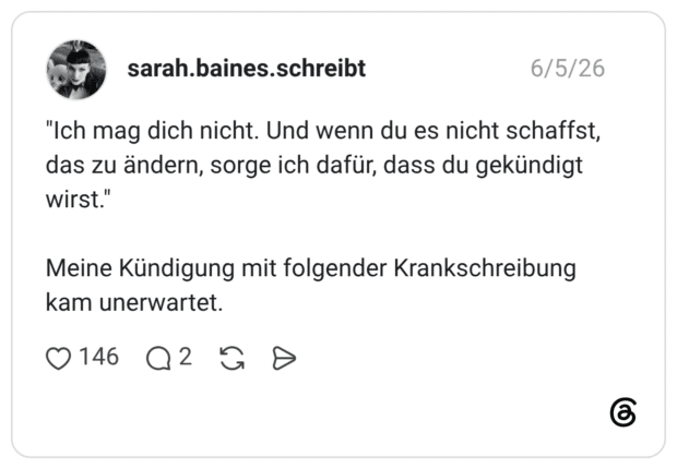 "Ich mag dich nicht. Und wenn du es nicht schaffst, das zu ändern, sorge ich dafür, dass du gekündigt wirst." Meine Kündigung mit folgender Krankschreibung kam unerwartet.