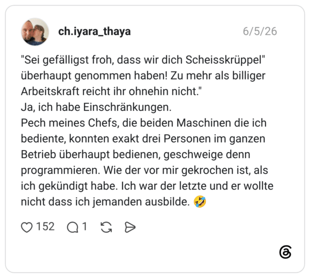 "Sei gefälligst froh, dass wir dich Scheisskrüppel" überhaupt genommen haben! Zu mehr als billiger Arbeitskraft reicht ihr ohnehin nicht." Ja, ich habe Einschränkungen. Pech meines Chefs, die beiden Maschinen die ich bediente, konnten exakt drei Personen im ganzen Betrieb überhaupt bedienen, geschweige denn programmieren. Wie der vor mir gekrochen ist, als ich gekündigt habe. Ich war der letzte und er wollte nicht dass ich jemanden ausbilde. 🤣