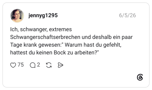 Ich, schwanger, extremes Schwangerschaftserbrechen und deshalb ein paar Tage krank gewesen:" Warum hast du gefehlt, hattest du keinen Bock zu arbeiten?"