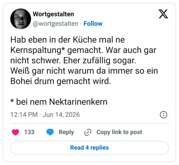 Hab eben in der Küche mal ne Kernspaltung* gemacht. War auch gar nicht schwer. Eher zufällig sogar. Weiß gar nicht warum da immer so ein Bohei drum gemacht wird. * bei nem Nektarinenkern