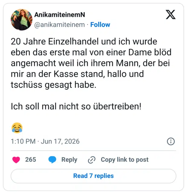 20 Jahre Einzelhandel und ich wurde eben das erste mal von einer Dame blöd angemacht weil ich ihrem Mann, der bei mir an der Kasse stand, hallo und tschüss gesagt habe. Ich soll mal nicht so übertreiben!