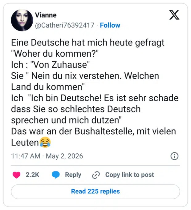 Eine Deutsche hat mich heute gefragt "Woher du kommen?" Ich : "Von Zuhause" Sie " Nein du nix verstehen. Welchen Land du kommen" Ich "Ich bin Deutsche! Es ist sehr schade dass Sie so schlechtes Deutsch sprechen und mich dutzen" Das war an der Bushaltestelle, mit vielen Leuten😂