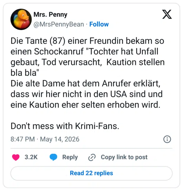 Die Tante (87) einer Freundin bekam so einen Schockanruf "Tochter hat Unfall gebaut, Tod verursacht, Kaution stellen bla bla" Die alte Dame hat dem Anrufer erklärt, dass wir hier nicht in den USA sind und eine Kaution eher selten erhoben wird. Don't mess with Krimi-Fans.
