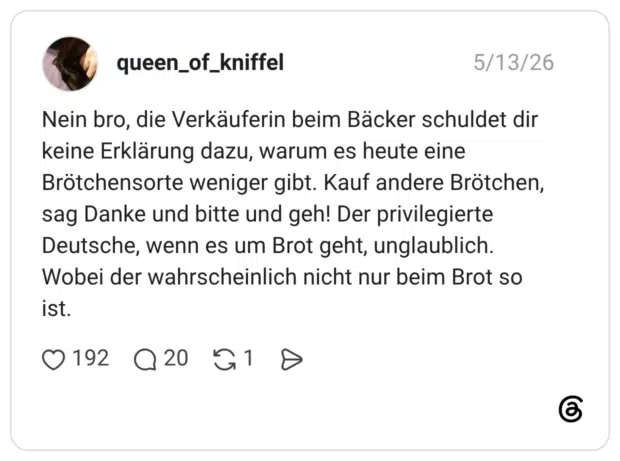 Nein bro, die Verkäuferin beim Bäcker schuldet dir keine Erklärung dazu, warum es heute eine Brötchensorte weniger gibt. Kauf andere Brötchen, sag Danke und bitte und geh! Der privilegierte Deutsche, wenn es um Brot geht, unglaublich. Wobei der wahrscheinlich nicht nur beim Brot so ist.