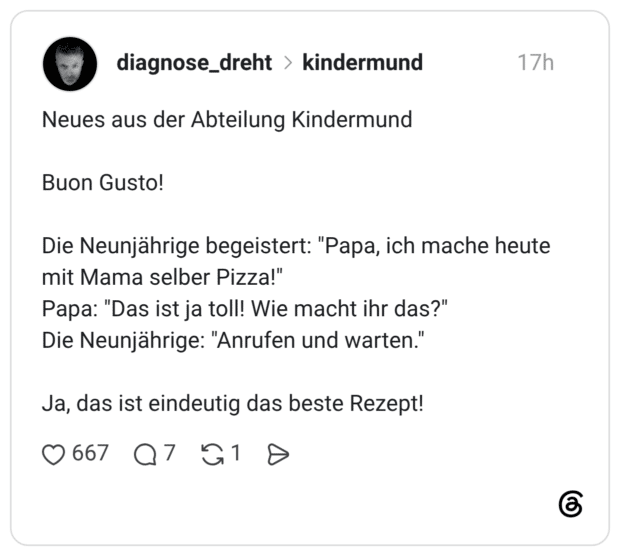 Neues aus der Abteilung Kindermund Buon Gusto! Die Neunjährige begeistert: "Papa, ich mache heute mit Mama selber Pizza!" Papa: "Das ist ja toll! Wie macht ihr das?" Die Neunjährige: "Anrufen und warten." Ja, das ist eindeutig das beste Rezept!