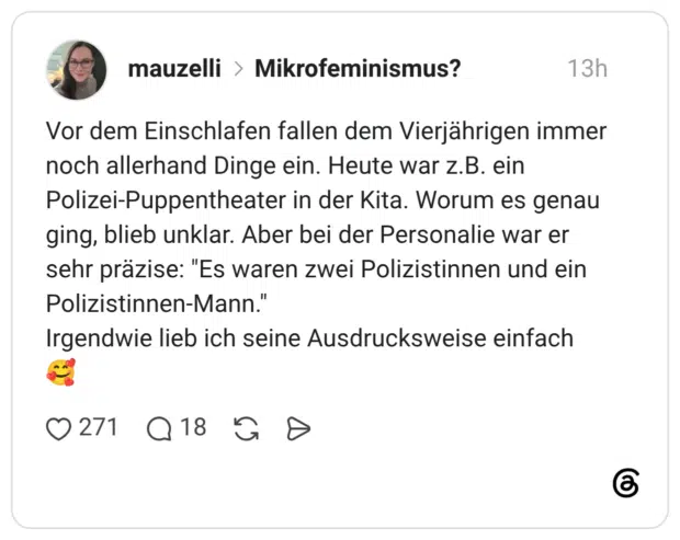 Vor dem Einschlafen fallen dem Vierjährigen immer noch allerhand Dinge ein. Heute war z.B. ein Polizei-Puppentheater in der Kita. Worum es genau ging, blieb unklar. Aber bei der Personalie war er sehr präzise: "Es waren zwei Polizistinnen und ein Polizistinnen-Mann.' Irgendwie lieb ich seine Ausdrucksweise einfach