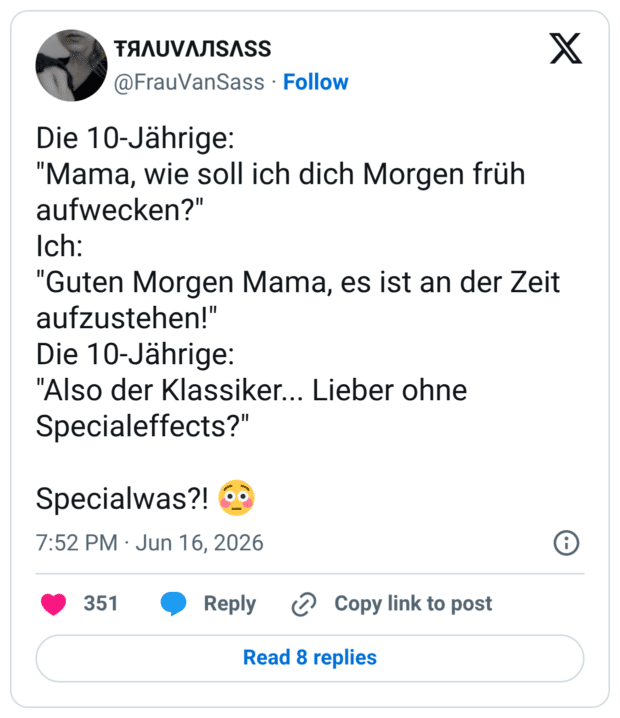 Die 10-Jährige: "Mama, wie soll ich dich Morgen früh aufwecken?" Ich: "Guten Morgen Mama, es ist an der Zeit aufzustehen!" Die 10-Jährige: "Also der Klassiker... Lieber ohne Specialeffects?" Specialwas?