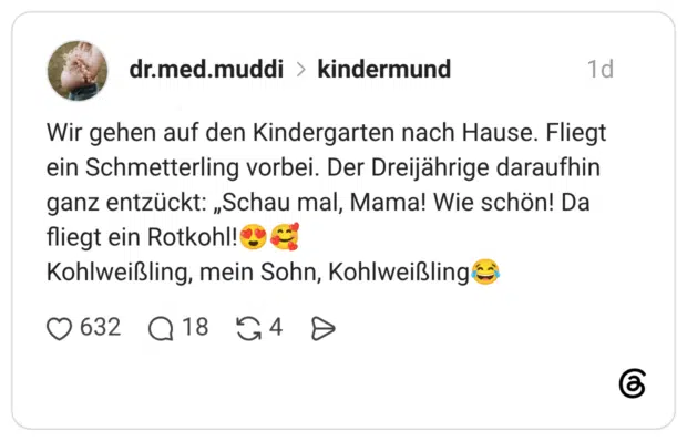 Wir gehen auf den Kindergarten nach Hause. Fliegt ein Schmetterling vorbei. Der Dreijährige daraufhin ganz entzückt: „Schau mal, Mama! Wie schön! Da fliegt ein Rotkohl!® Kohlweißling, mein Sohn, Kohlweißling