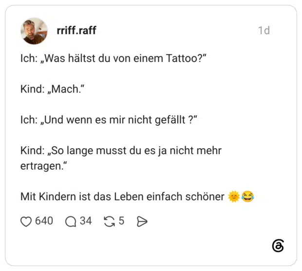 Ich: „Was hältst du von einem Tattoo?" Kind: „Mach." Ich: „Und wenn es mir nicht gefällt ?" Kind: „So lange musst du es ja nicht mehr ertragen." Mit Kindern ist das Leben einfach schöner