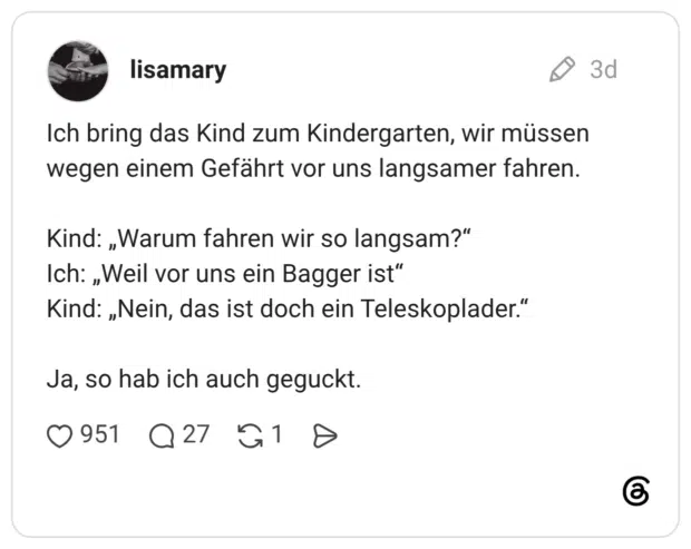 Ich bring das Kind zum Kindergarten, wir müssen wegen einem Gefährt vor uns langsamer fahren. Kind: „Warum fahren wir so langsam?" Ich: „Weil vor uns ein Bagger ist" Kind: „Nein, das ist doch ein Teleskoplader." Ja, so hab ich auch geguckt.