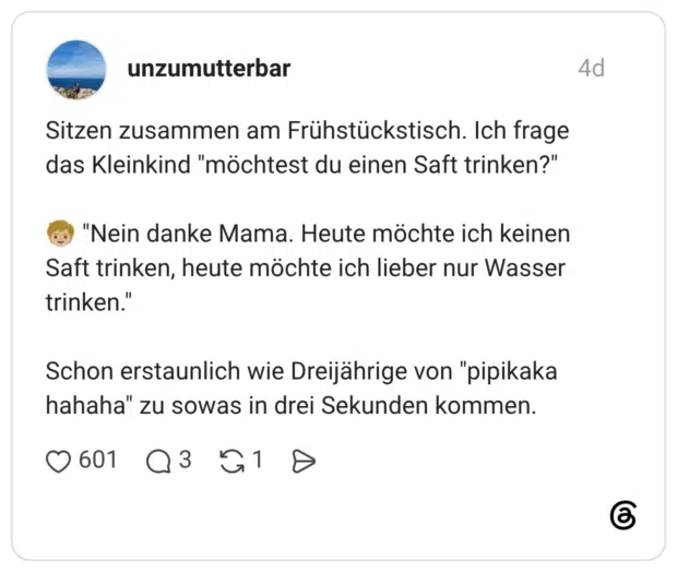 Sitzen zusammen am Frühstückstisch. Ich frage das Kleinkind "möchtest du einen Saft trinken?" "Nein danke Mama. Heute möchte ich keinen Saft trinken, heute möchte ich lieber nur Wasser trinken." Schon erstaunlich wie Dreijährige von "pipikaka hahaha" zu sowas in drei Sekunden kommen.