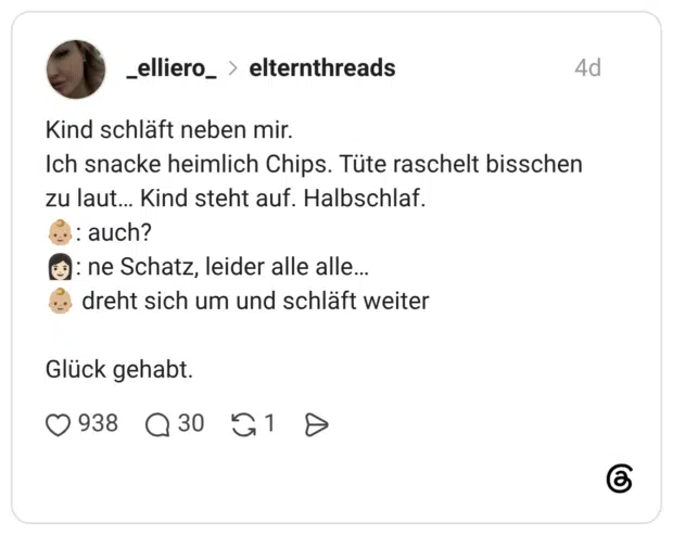 Kind schläft neben mir. Ich snacke heimlich Chips. Tüte raschelt bisschen zu laut... Kind steht auf. Halbschlaf. : auch? *: ne Schatz, leider alle alle... dreht sich um und schläft weiter