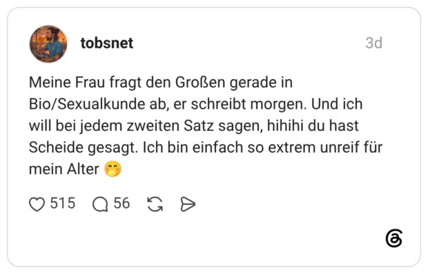 Meine Frau fragt den Großen gerade in Bio/Sexualkunde ab, er schreibt morgen. Und ich will bei jedem zweiten Satz sagen, hihihi du hast Scheide gesagt. Ich bin einfach so extrem unreif für mein Alter