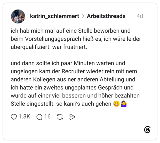 ich hab mich mal auf eine Stelle beworben und beim Vorstellungsgespräch hieß es, ich wäre leider überqualifiziert. war frustriert. und dann sollte ich paar Minuten warten und ungelogen kam der Recruiter wieder rein mit nem anderen Kollegen aus ner anderen Abteilung und ich hatte ein zweites ungeplantes Gespräch und wurde auf einer viel besseren und höher bezahlten Stelle eingestellt. so kann’s auch gehen 😀🤷♀️