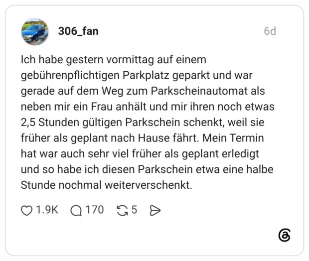 Ich habe gestern vormittag auf einem gebührenpflichtigen Parkplatz geparkt und war gerade auf dem Weg zum Parkscheinautomat als neben mir ein Frau anhält und mir ihren noch etwas 2,5 Stunden gültigen Parkschein schenkt, weil sie früher als geplant nach Hause fährt. Mein Termin hat war auch sehr viel früher als geplant erledigt und so habe ich diesen Parkschein etwa eine halbe Stunde nochmal weiterverschenkt.
