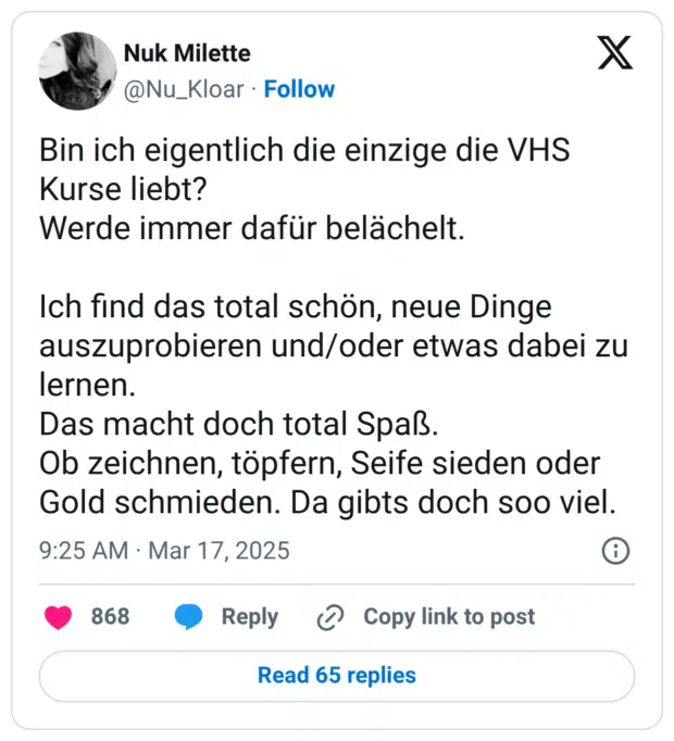 Bin ich eigentlich die einzige die VHS Kurse liebt? Werde immer dafür belächelt. Ich find das total schön, neue Dinge auszuprobieren und/oder etwas dabei zu lernen. Das macht doch total Spaß. Ob zeichnen, töpfern, Seife sieden oder Gold schmieden. Da gibts doch soo viel.