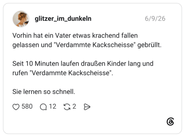 Vorhin hat ein Vater etwas krachend fallen gelassen und "Verdammte Kackscheisse" gebrüllt. Seit 10 Minuten laufen draußen Kinder lang und rufen "Verdammte Kackscheisse". Sie lernen so schnell.